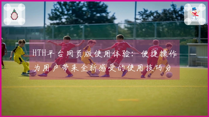 HTH平台网页版使用体验：便捷操作为用户带来全新感受的使用技巧分享