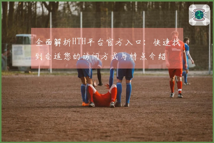 全面解析HTH平台官方入口：快速找到合适您的访问方式与特点介绍