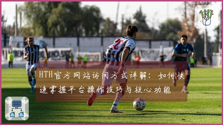 HTH官方网站访问方式详解:如何快速掌握平台操作技巧与核心功能