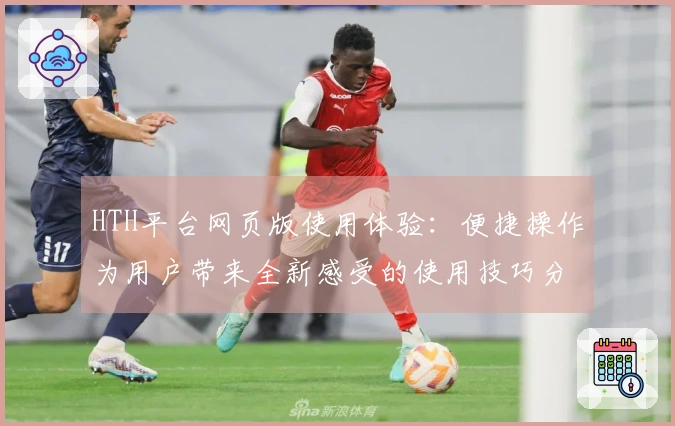HTH平台网页版使用体验:便捷操作为用户带来全新感受的使用技巧分享